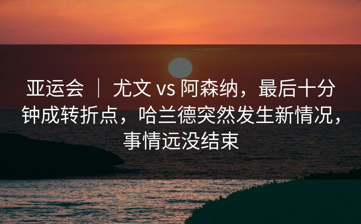 亚运会 ｜ 尤文 vs 阿森纳，最后十分钟成转折点，哈兰德突然发生新情况，事情远没结束