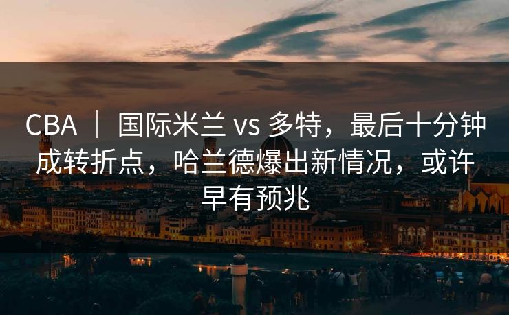 CBA ｜ 国际米兰 vs 多特，最后十分钟成转折点，哈兰德爆出新情况，或许早有预兆