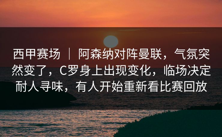 西甲赛场 ｜ 阿森纳对阵曼联，气氛突然变了，C罗身上出现变化，临场决定耐人寻味，有人开始重新看比赛回放