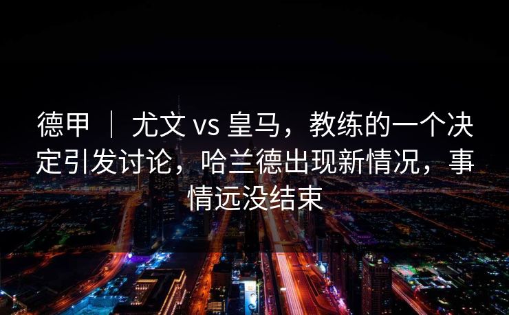 德甲 ｜ 尤文 vs 皇马，教练的一个决定引发讨论，哈兰德出现新情况，事情远没结束