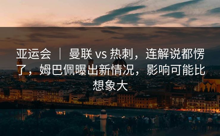 亚运会 ｜ 曼联 vs 热刺，连解说都愣了，姆巴佩曝出新情况，影响可能比想象大