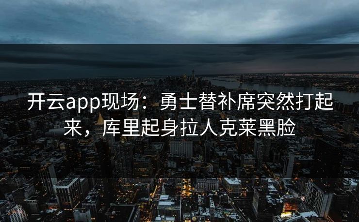 开云app现场：勇士替补席突然打起来，库里起身拉人克莱黑脸