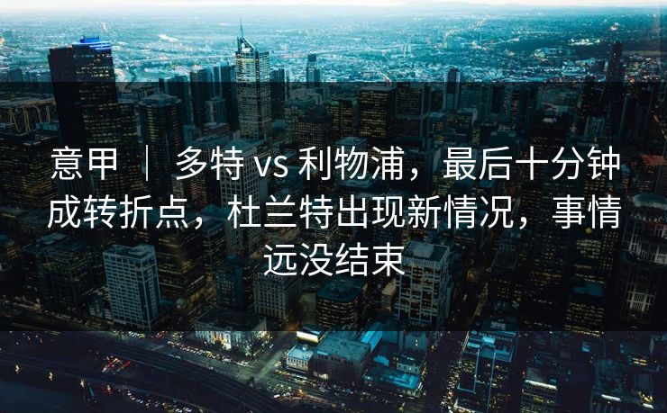 意甲 ｜ 多特 vs 利物浦，最后十分钟成转折点，杜兰特出现新情况，事情远没结束
