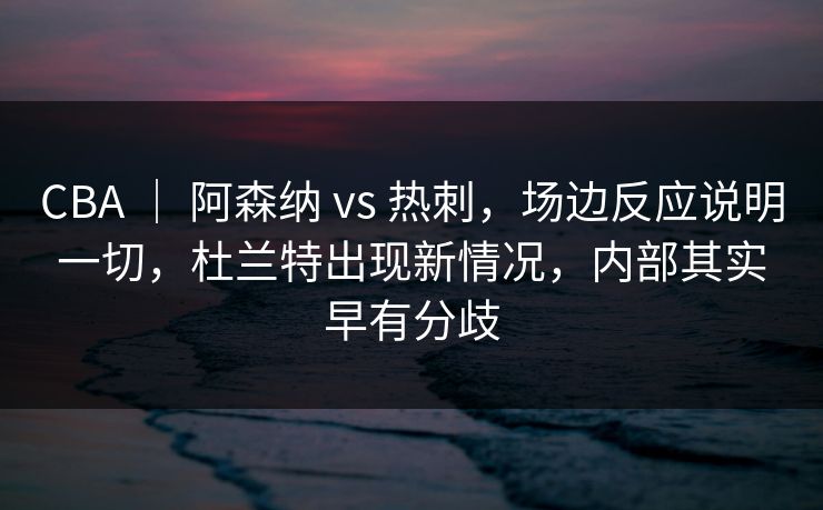 CBA ｜ 阿森纳 vs 热刺，场边反应说明一切，杜兰特出现新情况，内部其实早有分歧