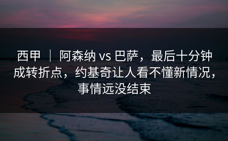 西甲 ｜ 阿森纳 vs 巴萨，最后十分钟成转折点，约基奇让人看不懂新情况，事情远没结束
