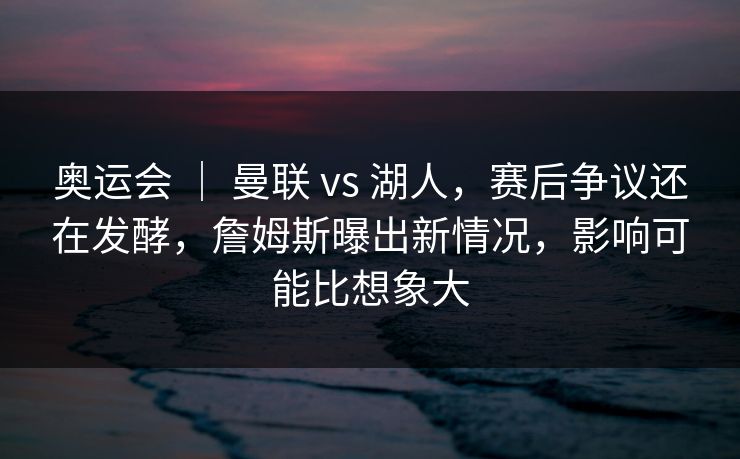 奥运会 ｜ 曼联 vs 湖人，赛后争议还在发酵，詹姆斯曝出新情况，影响可能比想象大